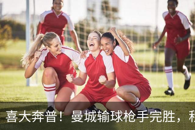 喜大奔普！曼城输球枪手完胜，积分追平，英超终于松了口气
