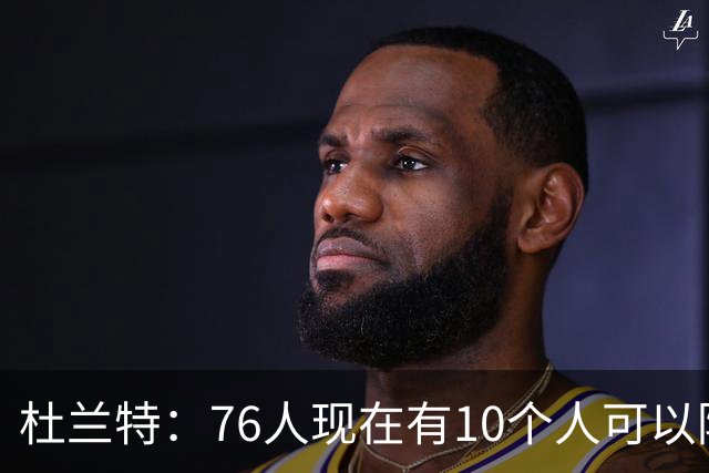 杜兰特：76人现在有10个人可以防对面明星球员，当年勇士可没有