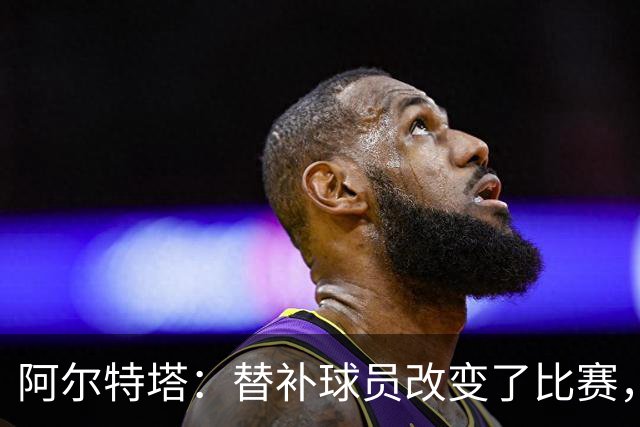 阿尔特塔：替补球员改变了比赛，所有人都要做好上场准备