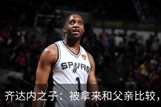 齐达内之子：被拿来和父亲比较，我总被更严厉地评判