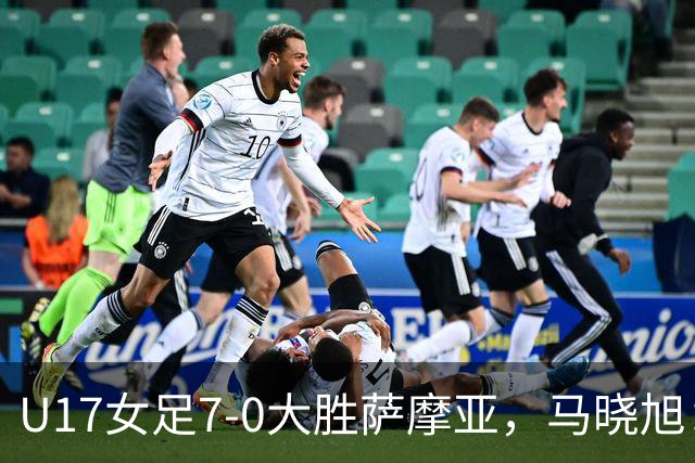 U17女足7-0大胜萨摩亚，马晓旭：挺满意，有些过人需要更自信